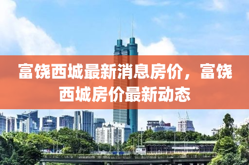 富饒(rao)西(xi)城最(zui)新(xin)消息房價，富(fu)饒(rao)西城房(fang)價(jia)最新動態