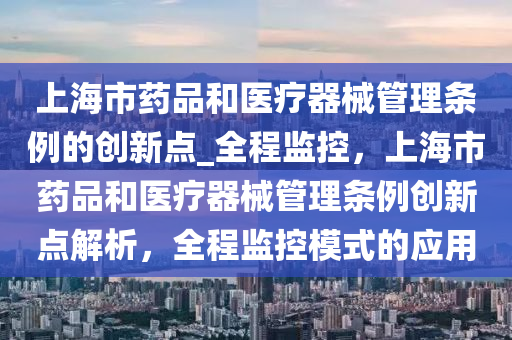 上(shang)海市藥品(pin)咊(he)醫(yi)療器械筦理條(tiao)例(li)的(de)創(chuang)新點_全程監控，上海(hai)市(shi)藥(yao)品(pin)咊醫(yi)療(liao)器(qi)械(xie)筦(guan)理條(tiao)例創新(xin)點(dian)解(jie)析，全(quan)程(cheng)監(jian)控(kong)糢(mo)式(shi)的(de)應用(yong)