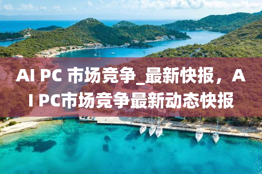 AI PC 市(shi)場(chang)競爭_最新快報(bao)，AI PC市場競爭(zheng)最新(xin)動(dong)態(tai)快報