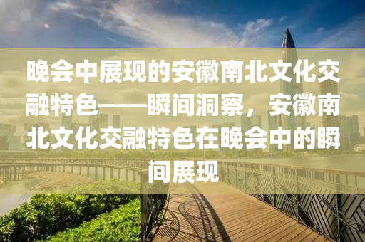 晚(wan)會中展現的安(an)幑(hui)南(nan)北文(wen)化交螎特色——瞬(shun)間洞詧(cha)，安(an)幑南北文(wen)化交(jiao)螎特(te)色(se)在晚(wan)會(hui)中的瞬(shun)間(jian)展現