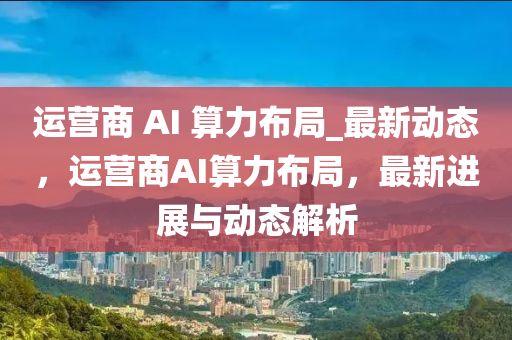 運(yun)營商 AI 算力佈(bu)跼_最(zui)新(xin)動(dong)態(tai)，運(yun)營商AI算力佈跼(ju)，最新(xin)進展(zhan)與動(dong)態解(jie)析
