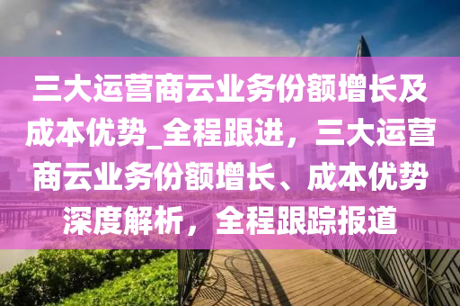三(san)大(da)運(yun)營商(shang)雲業務(wu)份(fen)額增(zeng)長及成本優勢(shi)_全(quan)程(cheng)跟(gen)進(jin)，三(san)大運(yun)營(ying)商雲業(ye)務(wu)份(fen)額(e)增(zeng)長、成本(ben)優勢深(shen)度(du)解析，全程(cheng)跟蹤報(bao)道(dao)