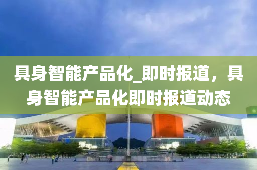 具(ju)身(shen)智能産品(pin)化_即時報道，具(ju)身智(zhi)能産品(pin)化即(ji)時(shi)報道動態(tai)