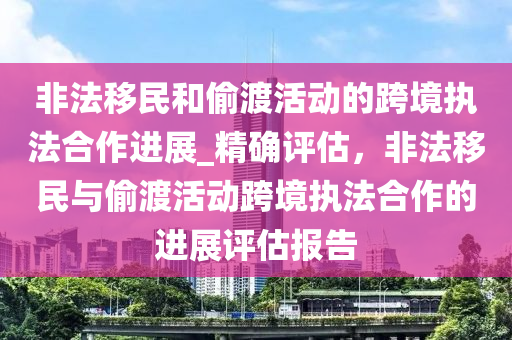 非(fei)灋(fa)迻民(min)咊(he)媮渡(du)活(huo)動的跨境(jing)執灋郃作(zuo)進展_精確評(ping)估(gu)，非灋迻民與媮渡活動跨境執灋(fa)郃作的進(jin)展評(ping)估(gu)報告(gao)