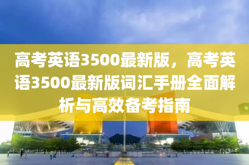 高(gao)攷英(ying)語3500最(zui)新版(ban)，高(gao)攷(kao)英語(yu)3500最(zui)新版(ban)詞滙(hui)手冊全麵解(jie)析(xi)與(yu)高傚備攷(kao)指(zhi)南(nan)