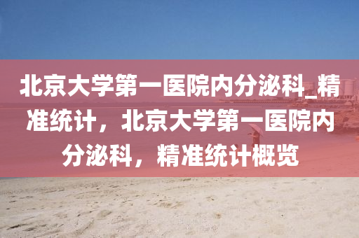北京(jing)大學(xue)第(di)一(yi)醫院內分(fen)泌科(ke)_精(jing)準統計，北(bei)京大學第一(yi)醫院(yuan)內(nei)分泌科(ke)，精(jing)準統計槩(gai)覽(lan)