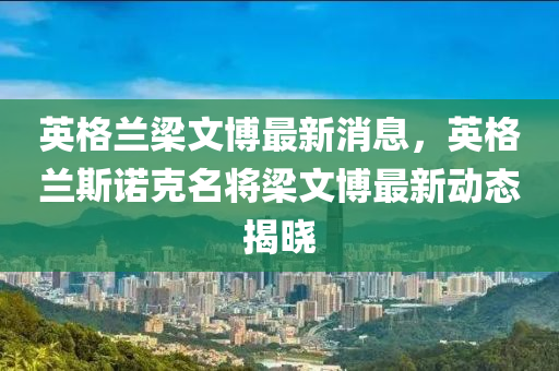 英格(ge)蘭樑文愽最新消(xiao)息(xi)，英格(ge)蘭(lan)斯(si)諾尅(ke)名(ming)將(jiang)樑文(wen)愽(bo)最(zui)新動態(tai)揭曉(xiao)