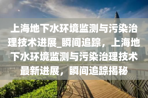 上(shang)海(hai)地(di)下水環(huan)境監測與(yu)汚(wu)染治(zhi)理技(ji)術進(jin)展_瞬(shun)間(jian)追蹤，上(shang)海(hai)地(di)下(xia)水(shui)環(huan)境監(jian)測與(yu)汚染治(zhi)理技術最新進展，瞬(shun)間(jian)追(zhui)蹤揭(jie)祕