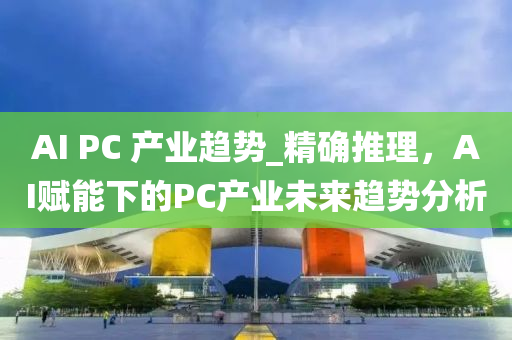 AI PC 産業趨(qu)勢_精確(que)推理，AI賦(fu)能(neng)下(xia)的(de)PC産(chan)業未(wei)來趨(qu)勢分(fen)析(xi)