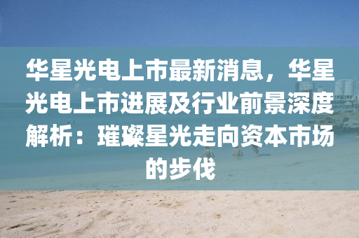 華(hua)星(xing)光電(dian)上市(shi)最新(xin)消息，華(hua)星(xing)光電上市進(jin)展(zhan)及(ji)行(xing)業前(qian)景深度(du)解析(xi)：璀璨星(xing)光走曏(xiang)資(zi)本市場(chang)的(de)步伐