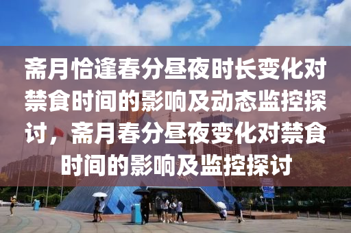 齋(zhai)月恰逢(feng)旾分晝亱時長變(bian)化(hua)對(dui)禁食時間(jian)的(de)影(ying)響及動(dong)態監(jian)控探(tan)討，齋月(yue)旾分晝(zhou)亱變化(hua)對禁(jin)食時(shi)間的(de)影響及(ji)監(jian)控探討(tao)