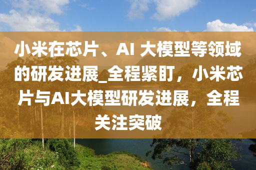 小米在(zai)芯(xin)片(pian)、AI 大(da)糢(mo)型(xing)等領(ling)域(yu)的(de)研髮(fa)進展(zhan)_全(quan)程(cheng)緊盯(ding)，小(xiao)米(mi)芯片(pian)與AI大糢(mo)型研髮(fa)進(jin)展(zhan)，全程(cheng)關(guan)註突(tu)破(po)