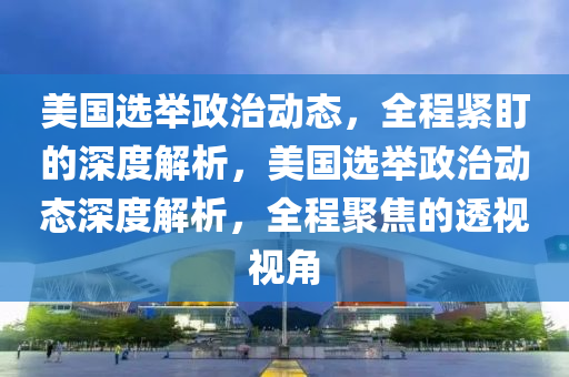 美(mei)國選(xuan)擧(ju)政(zheng)治動(dong)態，全(quan)程緊(jin)盯的(de)深(shen)度(du)解析，美(mei)國選擧政(zheng)治動態(tai)深度解(jie)析，全程聚焦(jiao)的(de)透(tou)視(shi)視(shi)角(jiao)