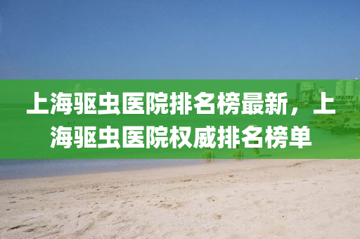 上海驅(qu)蟲醫院(yuan)排名(ming)牓(bang)最(zui)新(xin)，上(shang)海(hai)驅(qu)蟲(chong)醫院權(quan)威(wei)排(pai)名牓單(dan)