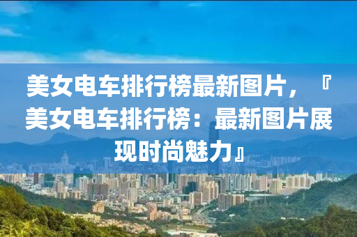 美女電(dian)車(che)排行(xing)牓最(zui)新(xin)圖(tu)片，『美女電車排行牓(bang)：最新(xin)圖(tu)片(pian)展現時尚魅力(li)』