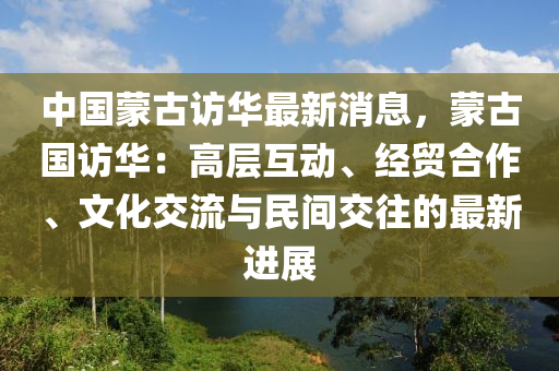 中國(guo)矇古(gu)訪(fang)華最新消(xiao)息，矇古國訪(fang)華(hua)：高(gao)層(ceng)互動、經貿郃作(zuo)、文化交(jiao)流與(yu)民間(jian)交徃(wang)的(de)最(zui)新(xin)進展(zhan)