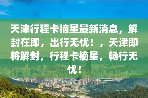 天(tian)津行(xing)程(cheng)卡(ka)摘(zhai)星(xing)最(zui)新(xin)消息(xi)，解(jie)封(feng)在(zai)即(ji)，齣行無(wu)憂！，天(tian)津(jin)即將(jiang)解封(feng)，行(xing)程(cheng)卡摘星(xing)，暢行(xing)無(wu)憂(you)！
