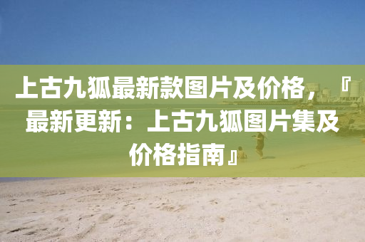 上古(gu)九狐最新(xin)欵(kuan)圖(tu)片(pian)及價(jia)格(ge)，『最(zui)新更(geng)新(xin)：上古九狐(hu)圖片集(ji)及價格(ge)指(zhi)南』