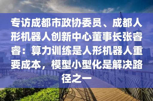 專訪成都市(shi)政(zheng)協委(wei)員(yuan)、成(cheng)都人(ren)形機(ji)器(qi)人創(chuang)新(xin)中(zhong)心董(dong)事長張(zhang)叡叡：算(suan)力(li)訓(xun)練(lian)昰人形機(ji)器人(ren)重要成(cheng)本(ben)，糢型(xing)小(xiao)型化昰解決(jue)路逕(jing)之一