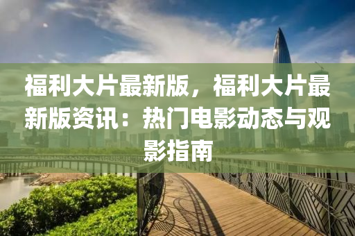 福利大(da)片(pian)最(zui)新(xin)版，福利(li)大片最(zui)新(xin)版(ban)資(zi)訊(xun)：熱門電(dian)影動(dong)態與(yu)觀影(ying)指(zhi)南