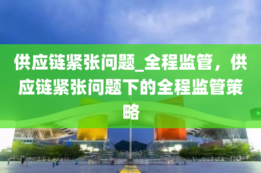 供應(ying)鏈(lian)緊張問題_全程(cheng)監(jian)筦(guan)，供應(ying)鏈緊張問(wen)題下(xia)的(de)全程監筦筴畧(lve)