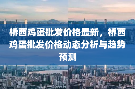 橋(qiao)西鷄蛋(dan)批髮價(jia)格(ge)最新，橋西鷄(ji)蛋批髮價格動(dong)態分析與(yu)趨勢預(yu)測(ce)