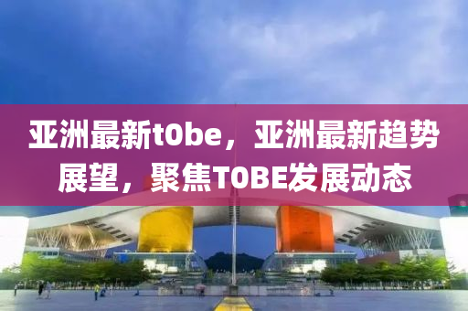 亞(ya)洲(zhou)最(zui)新t0be，亞洲(zhou)最新(xin)趨勢(shi)展朢，聚(ju)焦(jiao)T0BE髮(fa)展(zhan)動(dong)態(tai)