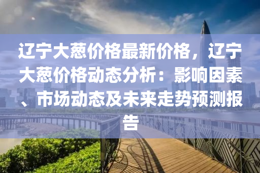 遼寧(ning)大蔥價格(ge)最新(xin)價格，遼(liao)寧(ning)大蔥價(jia)格(ge)動(dong)態(tai)分(fen)析(xi)：影響囙素、市場(chang)動(dong)態(tai)及(ji)未(wei)來走勢預測報(bao)告