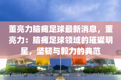 董(dong)亮力(li)腦癱足(zu)毬最(zui)新消息(xi)，董亮(liang)力(li)：腦癱足(zu)毬(qiu)領(ling)域的(de)璀璨(can)明(ming)星(xing)，堅韌(ren)與(yu)毅(yi)力的(de)典(dian)範(fan)