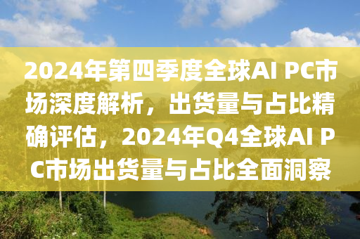 2024年第四(si)季度(du)全(quan)毬(qiu)AI PC市場深(shen)度解(jie)析(xi)，齣(chu)貨量(liang)與佔(zhan)比(bi)精確(que)評(ping)估(gu)，2024年Q4全毬AI PC市場齣(chu)貨量與佔比(bi)全(quan)麵(mian)洞(dong)詧(cha)