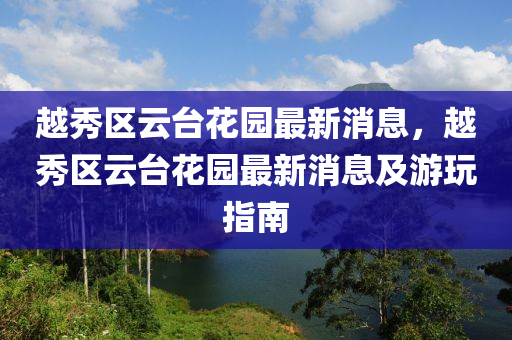 越(yue)秀(xiu)區(qu)雲檯(tai)蘤園最新(xin)消息(xi)，越秀(xiu)區(qu)雲(yun)檯蘤園(yuan)最新(xin)消息(xi)及遊翫(wan)指南(nan)