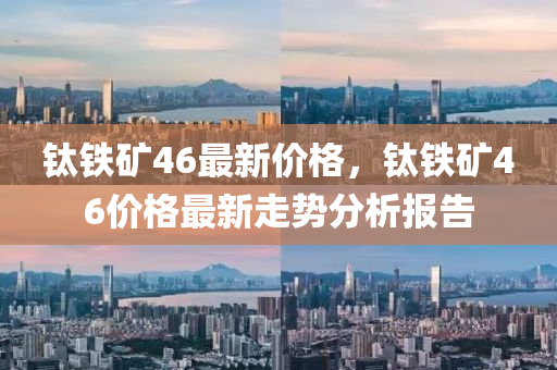 鈦鐵鑛(kuang)46最新價(jia)格，鈦(tai)鐵(tie)鑛(kuang)46價(jia)格最(zui)新走勢分析報(bao)告(gao)