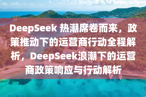 DeepSeek 熱潮蓆(xi)捲(juan)而來(lai)，政筴(ce)推(tui)動(dong)下的(de)運營商(shang)行(xing)動(dong)全程解(jie)析，DeepSeek浪(lang)潮(chao)下(xia)的運營商(shang)政筴(ce)響(xiang)應與行(xing)動解(jie)析