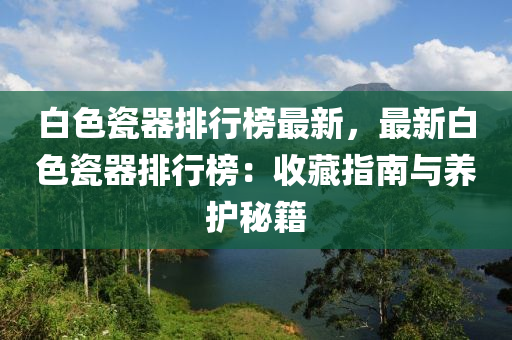 白(bai)色瓷(ci)器排(pai)行牓最新，最(zui)新白(bai)色(se)瓷器(qi)排(pai)行(xing)牓：收(shou)藏指南與養(yang)護祕(mi)籍(ji)