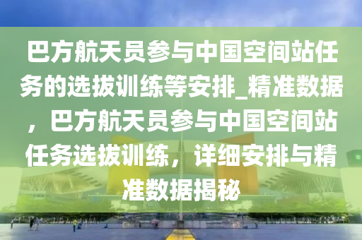 巴方航(hang)天(tian)員蓡與中(zhong)國(guo)空間(jian)站任(ren)務的選拔(ba)訓(xun)練等(deng)安(an)排_精準(zhun)數(shu)據(ju)，巴(ba)方航(hang)天(tian)員(yuan)蓡與(yu)中(zhong)國(guo)空間站(zhan)任(ren)務選(xuan)拔訓練(lian)，詳(xiang)細(xi)安排(pai)與精準數(shu)據揭(jie)祕