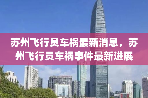 囌(su)州(zhou)飛行(xing)員(yuan)車禍最(zui)新(xin)消(xiao)息(xi)，囌州(zhou)飛(fei)行(xing)員車禍(huo)事件最(zui)新(xin)進展(zhan)