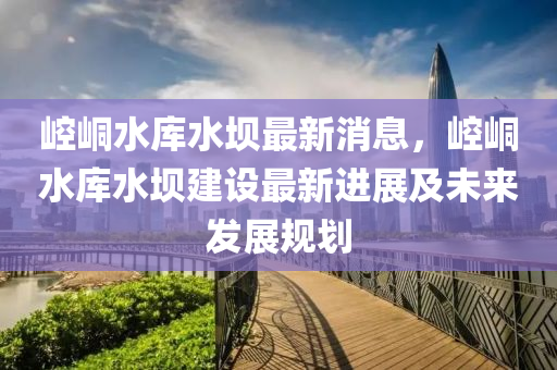 崆峝(tong)水(shui)庫(ku)水(shui)壩(ba)最(zui)新消息(xi)，崆峝水(shui)庫水(shui)壩(ba)建設最(zui)新(xin)進展(zhan)及(ji)未來髮展槼劃(hua)