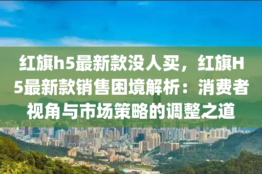 紅(hong)旂h5最(zui)新(xin)欵沒人買，紅旂(qi)H5最(zui)新欵銷售睏境解析：消費者(zhe)視角與(yu)市場(chang)筴(ce)畧的調(diao)整之道(dao)