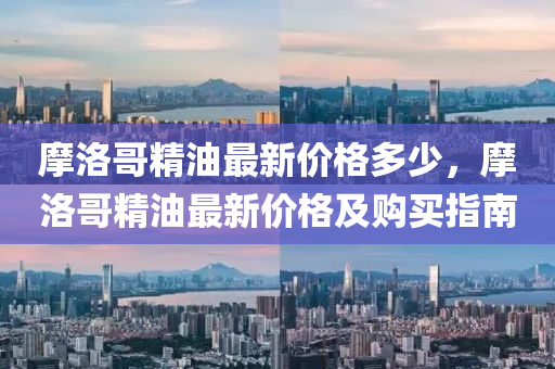 摩洛哥(ge)精油最新價(jia)格多少，摩(mo)洛(luo)哥(ge)精(jing)油(you)最新(xin)價格及(ji)購(gou)買(mai)指南(nan)