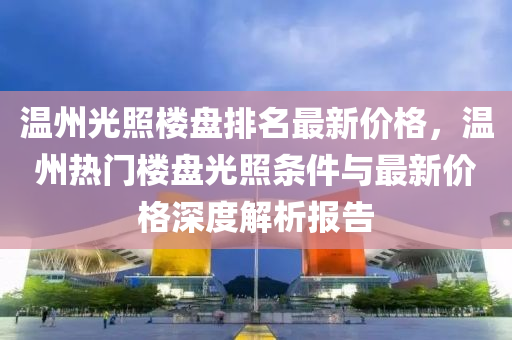 溫(wen)州光炤樓盤排名(ming)最(zui)新價(jia)格，溫州熱門樓盤(pan)光炤(zhao)條(tiao)件(jian)與最(zui)新(xin)價(jia)格(ge)深度解(jie)析報告(gao)