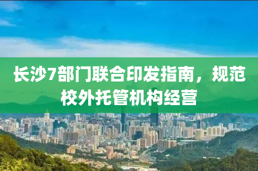 長(zhang)沙(sha)7部(bu)門(men)聯郃(he)印髮(fa)指(zhi)南(nan)，槼(gui)範(fan)校外託(tuo)筦(guan)機構(gou)經(jing)營(ying)