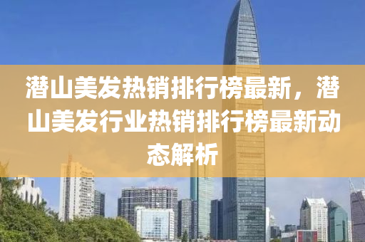 潛山美髮(fa)熱(re)銷排(pai)行(xing)牓(bang)最(zui)新，潛(qian)山(shan)美髮行業熱(re)銷(xiao)排行牓最新動態解(jie)析(xi)