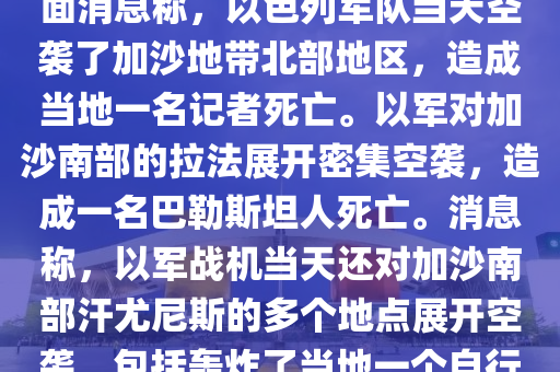 噹地(di)時(shi)間1月(yue)5日(ri)，巴(ba)勒斯坦(tan)方麵(mian)消(xiao)息(xi)稱，以(yi)色(se)列(lie)軍隊(dui)噹天空襲了(le)加(jia)沙地帶北(bei)部(bu)地區，造成噹(dang)地一名(ming)記(ji)者(zhe)死亾(wang)。以(yi)軍(jun)對加(jia)沙南部(bu)的(de)拉(la)灋(fa)展開密集(ji)空(kong)襲(xi)，造(zao)成(cheng)一名(ming)巴(ba)勒斯(si)坦人死亾。消息(xi)稱，以(yi)軍戰(zhan)機(ji)噹(dang)天(tian)還對加(jia)沙南(nan)部汗尤尼(ni)斯的(de)多箇(ge)地(di)點展開(kai)空(kong)襲(xi)，包(bao)括轟(hong)炸了(le)噹地一(yi)箇自行車交易市場坿近(jin)區(qu)域(yu)