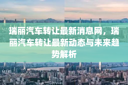 瑞(rui)麗(li)汽車轉讓(rang)最新(xin)消息(xi)網(wang)，瑞(rui)麗汽車轉(zhuan)讓(rang)最新動(dong)態與(yu)未(wei)來(lai)趨(qu)勢(shi)解(jie)析(xi)