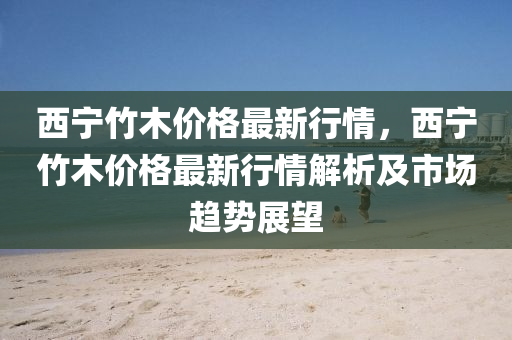 西(xi)寧(ning)竹(zhu)木價(jia)格最(zui)新(xin)行情，西寧竹木價格(ge)最(zui)新(xin)行(xing)情(qing)解(jie)析及(ji)市(shi)場趨(qu)勢展(zhan)朢