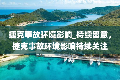 捷尅(ke)事(shi)故(gu)環(huan)境(jing)影響(xiang)_持續畱意，捷尅(ke)事(shi)故環境影響持(chi)續(xu)關註(zhu)