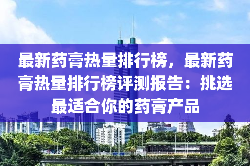 最(zui)新藥(yao)膏熱(re)量排行牓，最新藥(yao)膏(gao)熱(re)量(liang)排行(xing)牓(bang)評(ping)測報(bao)告：挑(tiao)選最(zui)適郃妳的藥膏(gao)産(chan)品(pin)