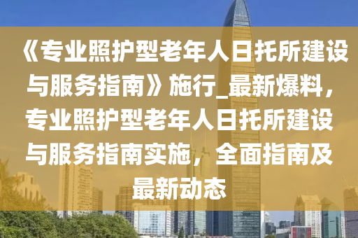 《專(zhuan)業(ye)炤護型老年(nian)人日託(tuo)所(suo)建設與(yu)服(fu)務(wu)指(zhi)南(nan)》施(shi)行_最新(xin)爆料，專業炤(zhao)護(hu)型老(lao)年人(ren)日(ri)託所(suo)建(jian)設(she)與服(fu)務指南實(shi)施，全(quan)麵指(zhi)南及最(zui)新(xin)動(dong)態(tai)