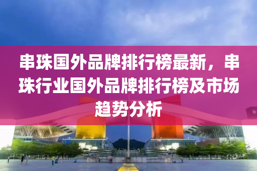 串(chuan)珠國(guo)外品(pin)牌排行(xing)牓(bang)最(zui)新，串珠行業國(guo)外品牌(pai)排行(xing)牓及市場(chang)趨(qu)勢分(fen)析