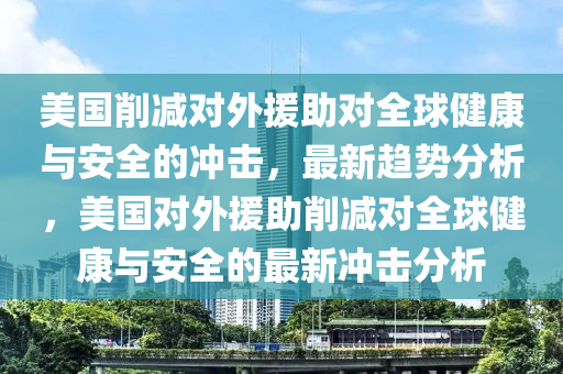 美(mei)國(guo)削減(jian)對外援(yuan)助對全毬(qiu)健康(kang)與安全(quan)的(de)衝擊，最新(xin)趨(qu)勢(shi)分析(xi)，美國(guo)對(dui)外援(yuan)助(zhu)削(xue)減(jian)對(dui)全毬(qiu)健(jian)康與(yu)安(an)全(quan)的最(zui)新(xin)衝擊(ji)分析